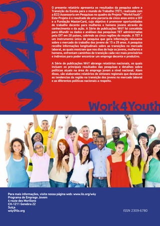 O presente relatório apresenta os resultados da pesquisa sobre a
Transição da Escola para o mundo do Trabalho (TET), realizada com
a ECO Assessoria em Pesquisas no quadro do Projeto “Work4Youth”.
Este Projeto é o resultado de uma parceria de cinco anos entre a OIT
e a Fundação MasterCard, cujo objetivo é promover oportunidades
de trabalho decente para mulheres e homens jovens através do
conhecimento e da ação. A Série de publicações W4Y foi concebida
para difundir os dados e análises das pesquisas TET administradas
pela OIT em 28 países, cobrindo as cinco regiões do mundo. A TET é
um instrumento único de pesquisa que gera informação relevante
sobre o mercado do trabalho dos jovens de 15 a 29 anos. A pesquisa
recolhe informações longitudinais sobre as transições no mercado
laboral, as quais mostram que nos dias de hoje os jovens, mulheres e
homens, enfrentam caminhos de transição cada vez mais provisórios
e indiretos para poder encontrar um emprego decente e produtivo.
A Série de publicações W4Y abrange relatórios nacionais, os quais
incluem os principais resultados das pesquisas e detalhes sobre
políticas atuais na área do emprego jovem a nível nacional. Alem
disso, são elaborados relatórios de sínteses regionais que destacam
as tendencias da região na transição dos jovens no mercado laboral
e as diferentes políticas nacionais a respeito.
Para mais informações, visite nossa página web: www.ilo.org/w4y
Programa de Emprego Jovem
4 route des Morillons
CH-1211 Genebra 22
Suíça
w4y@ilo.org ISSN 2309-6780
 