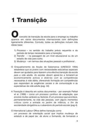 Oconceito de transição da escola para o emprego ou trabalho
aparece em vários documentos internacionais com definições
ligeiramente diferentes. Contudo, todas as definições incluem três
ideias base:
1) Processo – no sentido do trabalho prévio requerido e do
período de tempo necessário para a transição;
2) Transfer – na passagem de um nível educacional ou de um
estadio de vida para outro;
3) Mudança – em termos das situações pessoal e profissional .
O Enquadramento da Acção de Salamanca (UNESCO 1994)
estabelece que os jovens com necessidades educativas especiais
devem ser ajudados para fazerem uma efectiva transição da escola
para a vida adulta. As escolas devem apoia-los a tornarem-se
economicamente activos e dotá-los com as competências
necessárias à vida diária, oferecendo formação em competências
que respondam às exigências sociais e de comunicação e às
expectativas da vida adulta (pag. 34).
A Transição é descrita em outros documentos - por exemplo Pellisé
et al. (1996) – como um processo contínuo de adaptação, que
envolve muitas variáveis ou factores. É um processo que acontece,
permanentemente, na vida das pessoas, com alguns momentos
críticos como a entrada no jardim de infância, o fim da
escolaridade obrigatória ou o abandono do período escolar (pag 4).
O International Labour Office define transição como
um processo de orientação social que implica mudança de
estatuto e de papel (ex. de aluno a formando, de formando a
9
1 Transição
 