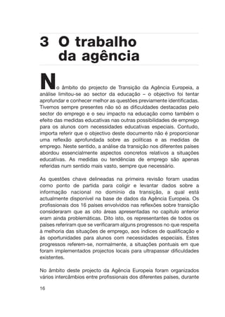 No âmbito do projecto de Transição da Agência Europeia, a
análise limitou-se ao sector da educação – o objectivo foi tentar
aprofundar e conhecer melhor as questões previamente identificadas.
Tivemos sempre presentes não só as dificuldades destacadas pelo
sector do emprego e o seu impacto na educação como também o
efeito das medidas educativas nas outras possibilidades de emprego
para os alunos com necessidades educativas especiais. Contudo,
importa referir que o objectivo deste documento não é proporcionar
uma reflexão aprofundada sobre as políticas e as medidas de
emprego. Neste sentido, a análise da transição nos diferentes países
abordou essencialmente aspectos concretos relativos a situações
educativas. As medidas ou tendências de emprego são apenas
referidas num sentido mais vasto, sempre que necessário.
As questões chave delineadas na primeira revisão foram usadas
como ponto de partida para coligir e levantar dados sobre a
informação nacional no domínio da transição, a qual está
actualmente disponível na base de dados da Agência Europeia. Os
profissionais dos 16 países envolvidos nas reflexões sobre transição
consideraram que as oito áreas apresentadas no capítulo anterior
eram ainda problemáticas. Dito isto, os representantes de todos os
países referiram que se verificaram alguns progressos no que respeita
à melhoria das situações de emprego, aos índices de qualificação e
às oportunidades para alunos com necessidades especiais. Estes
progressos referem-se, normalmente, a situações pontuais em que
foram implementados projectos locais para ultrapassar dificuldades
existentes.
No âmbito deste projecto da Agência Europeia foram organizados
vários intercâmbios entre profissionais dos diferentes países, durante
16
3 O trabalho
da agência
 