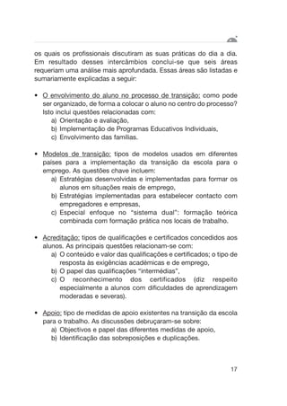 os quais os profissionais discutiram as suas práticas do dia a dia.
Em resultado desses intercâmbios conclui-se que seis áreas
requeriam uma análise mais aprofundada. Essas áreas são listadas e
sumariamente explicadas a seguir:
• O envolvimento do aluno no processo de transição: como pode
ser organizado, de forma a colocar o aluno no centro do processo?
Isto inclui questões relacionadas com:
a) Orientação e avaliação,
b) Implementação de Programas Educativos Individuais,
c) Envolvimento das famílias.
• Modelos de transição: tipos de modelos usados em diferentes
países para a implementação da transição da escola para o
emprego. As questões chave incluem:
a) Estratégias desenvolvidas e implementadas para formar os
alunos em situações reais de emprego,
b) Estratégias implementadas para estabelecer contacto com
empregadores e empresas,
c) Especial enfoque no “sistema dual”: formação teórica
combinada com formação prática nos locais de trabalho.
• Acreditação: tipos de qualificações e certificados concedidos aos
alunos. As principais questões relacionam-se com:
a) O conteúdo e valor das qualificações e certificados; o tipo de
resposta às exigências académicas e de emprego,
b) O papel das qualificações “intermédias”,
c) O reconhecimento dos certificados (diz respeito
especialmente a alunos com dificuldades de aprendizagem
moderadas e severas).
• Apoio: tipo de medidas de apoio existentes na transição da escola
para o trabalho. As discussões debruçaram-se sobre:
a) Objectivos e papel das diferentes medidas de apoio,
b) Identificação das sobreposições e duplicações.
17
 
