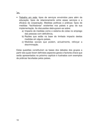 • Trabalho em rede: tipos de serviços envolvidos para além da
educação, tipos de relacionamento entre esses serviços e a
eficácia da cooperação. Medidas políticas e práticas: tipos de
medidas “facilitadoras” existentes nos países e grau da sua
implementação. As discussões debruçaram-se sobre:
a) Impacto de medidas como o sistema de cotas no emprego
das pessoas com deficiência,
b) Razões que estão na base do limitado impacto destas
medidas em alguns países,
c) Medidas sociais que podem, actualmente, reforçar a
discriminação.
Estas questões constituíram as bases dos debates dos grupos a
partir dos quais foram definidos aspectos gerais e factores chave que
serão apresentados no próximo capítulo e ilustrados com exemplos
de práticas facultadas pelos países.
18
 