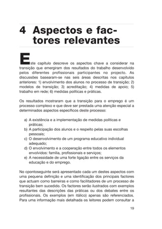 Este capítulo descreve os aspectos chave a considerar na
transição que emergiram dos resultados do trabalho desenvolvido
pelos diferentes profissionais participantes no projecto. As
discussões basearam-se nas seis áreas descritas nos capítulos
anteriores: 1) envolvimento dos alunos no processo de transição; 2)
modelos de transição; 3) acreditação; 4) medidas de apoio; 5)
trabalho em rede; 6) medidas políticas e práticas.
Os resultados mostraram que a transição para o emprego é um
processo complexo e que deve ser prestada uma atenção especial a
determinados aspectos específicos deste processo:
a) A existência e a implementação de medidas políticas e
práticas;
b) A participação dos alunos e o respeito pelas suas escolhas
pessoais;
c) O desenvolvimento de um programa educativo individual
adequado;
d) O envolvimento e a cooperação entre todos os elementos
envolvidos: família, profissionais e serviços;
e) A necessidade de uma forte ligação entre os serviços da
educação e do emprego.
No cpontoseguinte será apresentado cada um destes aspectos com
uma pequena definição e uma identificação dos principais factores
que actuam como barreiras e como facilitadores de um processo de
transição bem sucedido. Os factores serão ilustrados com exemplos
resultantes das descrições das práticas ou dos debates entre os
profissionais. Os exemplos (em itálico) apenas são referenciados.
Para uma informação mais detalhada os leitores podem consultar a
19
4 Aspectos e fac-
tores relevantes
 