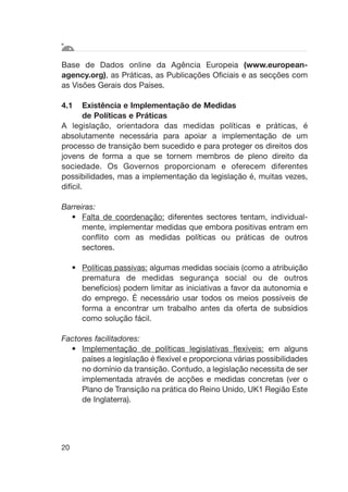 Base de Dados online da Agência Europeia (www.european-
agency.org), as Práticas, as Publicações Oficiais e as secções com
as Visões Gerais dos Países.
4.1 Existência e Implementação de Medidas
de Políticas e Práticas
A legislação, orientadora das medidas políticas e práticas, é
absolutamente necessária para apoiar a implementação de um
processo de transição bem sucedido e para proteger os direitos dos
jovens de forma a que se tornem membros de pleno direito da
sociedade. Os Governos proporcionam e oferecem diferentes
possibilidades, mas a implementação da legislação é, muitas vezes,
difícil.
Barreiras:
• Falta de coordenação: diferentes sectores tentam, individual-
mente, implementar medidas que embora positivas entram em
conflito com as medidas políticas ou práticas de outros
sectores.
• Políticas passivas: algumas medidas sociais (como a atribuição
prematura de medidas segurança social ou de outros
benefícios) podem limitar as iniciativas a favor da autonomia e
do emprego. É necessário usar todos os meios possíveis de
forma a encontrar um trabalho antes da oferta de subsídios
como solução fácil.
Factores facilitadores:
• Implementação de políticas legislativas flexíveis: em alguns
países a legislação é flexível e proporciona várias possibilidades
no domínio da transição. Contudo, a legislação necessita de ser
implementada através de acções e medidas concretas (ver o
Plano de Transição na prática do Reino Unido, UK1 Região Este
de Inglaterra).
20
 