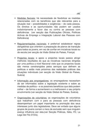 • Medidas flexíveis: há necessidade de flexibilizar as medidas
relacionadas com os benefícios que são relevantes para a
situação real – possibilidades e exigências – de cada pessoa.
Os direitos e as oportunidades não podem ser usados
indistintamente a favor das ou contra as pessoas com
deficiências (ver secção das Publicações Oficiais, Políticas
Activas de Emprego e Integração Laboral das Pessoas com
Deficiência)
• Regulamentações nacionais: é preferível estabelecer regras
obrigatórias que orientem a preparação de planos de transição
para todos os jovens, em vez de confiar em iniciativas locais ou
de escola (ver secção da Visão Global do Países, França)
• Projectos locais: o apoio a projectos locais parece atingir
melhores resultados do que as iniciativas nacionais dirigidas
por uma política a nível Nacional visto que os projectos locais
são menos constrangidos pelos serviços que definem as
políticas e estão mais próximos das realidades práticas das
situações individuais (ver secção da Visão Global do Países,
Suécia)
• Informação aos empregadores: os empregadores necessitam
de ser informados sobre a legislação existente e sobre as
medidas de política – e os possíveis benefícios que dela podem
colher – de forma a aumentarem e a melhorarem o seu próprio
envolvimento (ver secção da Visão Global do Países, Suécia).
• Organizações de voluntários: as organizações de voluntários
que trabalham com e para as pessoas com deficiência
desempenham um papel importante na promoção dos seus
interesses junto dos legisladores. Deve ser evitado que alguns
grupos de jovens corram o risco de exclusão sem que ninguém
exerça influência por eles.(ver Secção Práticas, Itália, IT2, La
Lega Del Filo D’Oro).
21
 