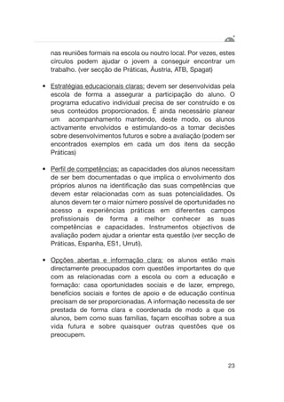 nas reuniões formais na escola ou noutro local. Por vezes, estes
círculos podem ajudar o jovem a conseguir encontrar um
trabalho. (ver secção de Práticas, Áustria, ATB, Spagat)
• Estratégias educacionais claras: devem ser desenvolvidas pela
escola de forma a assegurar a participação do aluno. O
programa educativo individual precisa de ser construído e os
seus conteúdos proporcionados. É ainda necessário planear
um acompanhamento mantendo, deste modo, os alunos
activamente envolvidos e estimulando-os a tomar decisões
sobre desenvolvimentos futuros e sobre a avaliação (podem ser
encontrados exemplos em cada um dos itens da secção
Práticas)
• Perfil de competências: as capacidades dos alunos necessitam
de ser bem documentadas o que implica o envolvimento dos
próprios alunos na identificação das suas competências que
devem estar relacionadas com as suas potencialidades. Os
alunos devem ter o maior número possível de oportunidades no
acesso a experiências práticas em diferentes campos
profissionais de forma a melhor conhecer as suas
competências e capacidades. Instrumentos objectivos de
avaliação podem ajudar a orientar esta questão (ver secção de
Práticas, Espanha, ES1, Urruti).
• Opções abertas e informação clara: os alunos estão mais
directamente preocupados com questões importantes do que
com as relacionadas com a escola ou com a educação e
formação: casa oportunidades sociais e de lazer, emprego,
benefícios sociais e fontes de apoio e de educação contínua
precisam de ser proporcionadas. A informação necessita de ser
prestada de forma clara e coordenada de modo a que os
alunos, bem como suas famílias, façam escolhas sobre a sua
vida futura e sobre quaisquer outras questões que os
preocupem.
23
 