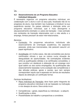 4.3 Desenvolvimento de um Programa Educativo
Individual Adequado
É necessário organizar um programa educativo individual, em
colaboração com o aluno e com os seus pais, focalizado não só no
progresso do aluno, mas também nas mudanças a introduzir na sua
experiência escolar. Os países referiram a distinção entre um
programa educativo individual, que é mais abrangente e
educacionalmente orientado e o plano de transição – mais centrado
nos conteúdos da transição relacionados com a vida adulta e o
emprego. Ambos precisam de estar inter-relacionados.
Barreiras:
• Conteúdo: Os programas educativos individuais são
essencialmente de orientação académica. Os aspectos
pessoais, ainda que mencionados, não parecem assumir um
papel significativo.
• Acreditação: em muitos casos, não são concedidos aos alunos
certificados oficiais o que os coloca numa situação de
desigualdade de oportunidades. Há contradições evidentes
entre as qualificações obtidas e os certificados concedidos, o
que constitui um obstáculo à obtenção de um emprego com
igual salário ao dos outros empregados. As qualificações são
essencialmente baseadas numa avaliação das competências e
das atitudes práticas, gerais e sociais, que nem sempre
correspondem aquilo que é esperado em termos de resultados
depois da obtenção um certificado formal.
Factores facilitadores:
• Plano Individual de Transição: deve fazer parte integrante do
programa educativo individual e de ser baseado na motivação
e nos desejos do aluno. Deve ainda incuir:
• Competências – gerais, específicas ou individuais – a adquirir,
• Qualificações a obter,
• Possibilidades de trabalho e perspectivas a considerar.
24
 