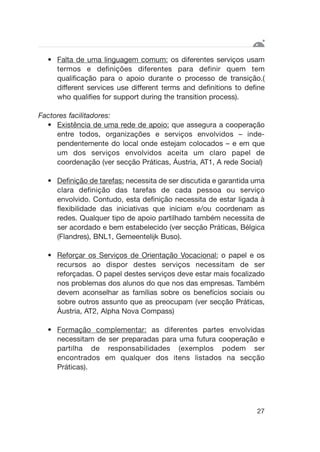 • Falta de uma linguagem comum: os diferentes serviços usam
termos e definições diferentes para definir quem tem
qualificação para o apoio durante o processo de transição.(
different services use different terms and definitions to define
who qualifies for support during the transition process).
Factores facilitadores:
• Existência de uma rede de apoio: que assegura a cooperação
entre todos, organizações e serviços envolvidos – inde-
pendentemente do local onde estejam colocados – e em que
um dos serviços envolvidos aceita um claro papel de
coordenação (ver secção Práticas, Áustria, AT1, A rede Social)
• Definição de tarefas: necessita de ser discutida e garantida uma
clara definição das tarefas de cada pessoa ou serviço
envolvido. Contudo, esta definição necessita de estar ligada à
flexibilidade das iniciativas que iniciam e/ou coordenam as
redes. Qualquer tipo de apoio partilhado também necessita de
ser acordado e bem estabelecido (ver secção Práticas, Bélgica
(Flandres), BNL1, Gemeentelijk Buso).
• Reforçar os Serviços de Orientação Vocacional: o papel e os
recursos ao dispor destes serviços necessitam de ser
reforçadas. O papel destes serviços deve estar mais focalizado
nos problemas dos alunos do que nos das empresas. Também
devem aconselhar as famílias sobre os benefícios sociais ou
sobre outros assunto que as preocupam (ver secção Práticas,
Áustria, AT2, Alpha Nova Compass)
• Formação complementar: as diferentes partes envolvidas
necessitam de ser preparadas para uma futura cooperação e
partilha de responsabilidades (exemplos podem ser
encontrados em qualquer dos itens listados na secção
Práticas).
27
 