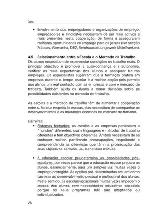 • Envolvimento dos empregadores e organizações de emprego:
empregadores e sindicatos necessitam de ser mais activos e
mais presentes nesta cooperação, de forma a assegurarem
melhores oportunidades de emprego para os jovens (ver secção
Práticas, Alemanha, DE2, Berufsausbildungswerk Mittelfranken).
4.5 Relacionamento entre a Escola e o Mercado de Trabalho
Os alunos necessitam de experienciar condições de trabalho reais. O
principal objectivo é promover a auto-confiança e a autonomia,
verificar as reais expectativas dos alunos e assegurar futuros
empregos. Os especialistas sugeriram que a formação prática em
empresas durante o tempo escolar é a melhor opção pois permite
aos alunos um real contacto com as empresas e com o mercado de
trabalho. Também ajuda os alunos a tomar decisões sobre as
possibilidades existentes no mercado de trabalho.
As escolas e o mercado de trabalho têm de aumentar a cooperação
entre si. No que respeita às escolas, elas necessitam de acompanhar os
desenvolvimentos e as mudanças ocorridas no mercado de trabalho.
Barreiras:
• Sistemas fechados: as escolas e as empresas pertencem a
“mundos” diferentes, usam linguagens e métodos de trabalho
diferentes e têm objectivos diferentes. Ambos necessitam de se
conhecer melhor, partilhando preocupações, respeitando e
compreendendo as diferenças que têm na prossecução dos
seus objectivos comuns, i.e., benefícios mútuos.
• A educação escolar pré-determina as possibilidades pós-
escolares: por vezes parece que a educação escolar prepara os
alunos, essencialmente, para um simples via: muitas vezes o
emprego protegido. As opções pré-determinadas actuam como
barreiras ao desenvolvimento pessoal e profissional dos alunos.
Neste sentido, as escolas vocacionais muitas vezes impedem o
acesso dos alunos com necessidades educativas especiais
porque os seus programas não são adaptados ou
individualizados.
28
 