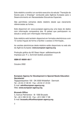 Este relatório constitui um sumário executivo do estudo “Transição da
Escola para o Emprego” conduzido pela Agência Europeia para o
Desenvolvimento em Necessidades Educativas Especiais.
São permitidos extractos deste relatório desde que claramente
referenciadas as fontes..
Está disponível em www.european-agency.org uma base de dados
com informação comparativa dos 16 países que participaram no
estudo e ainda com informação internacional.
Este relatório está também disponível em formatos electrónicos e em
12 outras línguas de forma a facilitar o acesso à informação..
As versões electrónicas deste relatório estão disponíveis na web site
da Agência Europeia: www.european-agency.org
Produção gráfica de AD Steen Høyer: ad@steenhoyer.dk
Impresso por: P. J. Schmidt Grafisk produktion
ISBN 87-90591-60-7
Outubro 2002
European Agency for Development in Special Needs Education
Secretariat:
Teglgaardsparken 100 · DK-5500 Middelfart · Denmark
Tel: +45 64 41 00 20 · Fax: +45 64 41 23 03
E-mail: adm@european-agency.org
Web: www.european-agency.org
Brussels Office:
3, Avenue Palmerston · B- 1000 Brussels
Tel: +32 2 280 33 59 · Fax: +32 2 280 17 88
E-mail: brussels.office@european-agency.org
2
 