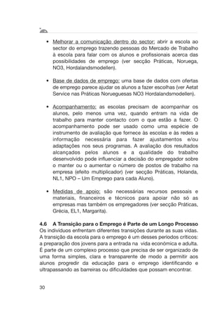 • Melhorar a comunicação dentro do sector: abrir a escola ao
sector do emprego trazendo pessoas do Mercado de Trabalho
à escola para falar com os alunos e profissionais acerca das
possibilidades de emprego (ver secção Práticas, Noruega,
NO3, Hordalandsmodellen).
• Base de dados de emprego: uma base de dados com ofertas
de emprego parece ajudar os alunos a fazer escolhas (ver Aetat
Service nas Práticas Norueguesas NO3 Hordalandsmodellen).
• Acompanhamento: as escolas precisam de acompanhar os
alunos, pelo menos uma vez, quando entram na vida de
trabalho para manter contacto com o que estão a fazer. O
acompanhamento pode ser usado como uma espécie de
instrumento de avaliação que fornece às escolas e às redes a
informação necessária para fazer ajustamentos e/ou
adaptações nos seus programas. A avaliação dos resultados
alcançados pelos alunos e a qualidade do trabalho
desenvolvido pode influenciar a decisão do empregador sobre
o manter ou o aumentar o número de postos de trabalho na
empresa (efeito multiplicador) (ver secção Práticas, Holanda,
NL1, NPO – Um Emprego para cada Aluno).
• Medidas de apoio: são necessárias recursos pessoais e
materiais, financeiros e técnicos para apoiar não só as
empresas mas também os empregadores (ver secção Práticas,
Grécia, EL1, Margarita).
4.6 A Transição para o Emprego é Parte de um Longo Processo
Os indivíduos enfrentam diferentes transições durante as suas vidas.
A transição da escola para o emprego é um desses períodos críticos:
a preparação dos jovens para a entrada na vida económica e adulta.
É parte de um complexo processo que precisa de ser organizado de
uma forma simples, clara e transparente de modo a permitir aos
alunos progredir da educação para o emprego identificando e
ultrapassando as barreiras ou dificuldades que possam encontrar.
30
 