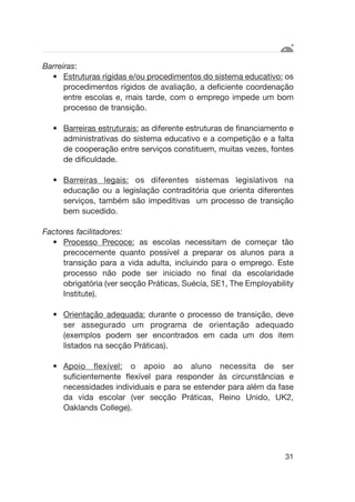 Barreiras:
• Estruturas rígidas e/ou procedimentos do sistema educativo: os
procedimentos rígidos de avaliação, a deficiente coordenação
entre escolas e, mais tarde, com o emprego impede um bom
processo de transição.
• Barreiras estruturais: as diferente estruturas de financiamento e
administrativas do sistema educativo e a competição e a falta
de cooperação entre serviços constituem, muitas vezes, fontes
de dificuldade.
• Barreiras legais: os diferentes sistemas legislativos na
educação ou a legislação contraditória que orienta diferentes
serviços, também são impeditivas um processo de transição
bem sucedido.
Factores facilitadores:
• Processo Precoce: as escolas necessitam de começar tão
precocemente quanto possível a preparar os alunos para a
transição para a vida adulta, incluindo para o emprego. Este
processo não pode ser iniciado no final da escolaridade
obrigatória (ver secção Práticas, Suécia, SE1, The Employability
Institute).
• Orientação adequada: durante o processo de transição, deve
ser assegurado um programa de orientação adequado
(exemplos podem ser encontrados em cada um dos item
listados na secção Práticas).
• Apoio flexível: o apoio ao aluno necessita de ser
suficientemente flexível para responder às circunstâncias e
necessidades individuais e para se estender para além da fase
da vida escolar (ver secção Práticas, Reino Unido, UK2,
Oaklands College).
31
 