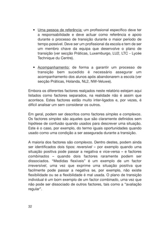 32
• Uma pessoa de referência: um profissional específico deve ter
a responsabilidade e deve actuar como referência e apoio
durante o processo de transição durante o maior período de
tempo possível. Deve ser um profissional da escola e tem de ser
um membro chave da equipa que desenvolve o plano de
transição (ver secção Práticas, Luxemburgo, LU2, LTC - Lycée
Technique du Centre).
• Acompanhamento: de forma a garantir um processo de
transição bem sucedido é necessário assegurar um
acompanhamento dos alunos após abandonarem a escola (ver
secção Práticas, Holanda, NL2, NW-Veluwe).
Embora os diferentes factores realçados neste relatório estejam aqui
listados como factores separados, na realidade não é assim que
acontece. Estes factores estão muito inter-ligados e, por vezes, é
difícil analisar um sem considerar os outros.
Em geral, podem ser descritos como factores simples e complexos.
Os factores simples são aqueles que são claramente definidos sem
hipótese de confusão quando usados para descrever uma situação.
Este é o caso, por exemplo, do termo iguais oportunidades quando
usado como uma condição a ser assegurada durante a transição.
A maioria dos factores são complexos. Dentro destes, podem ainda
ser identificados dois tipos: reversível – por exemplo quando uma
situação positiva pode passar a negativa e vice-versa – e factores
combinados – quando dois factores raramente podem ser
dissociados. “Medidas flexíveis” é um exemplo de um factor
irreversível, uma vez que exprime uma situação positiva que
facilmente pode passar a negativa se, por exemplo, não existe
flexibilidade ou se a flexibilidade é mal usada. O plano de transição
individual é um bom exemplo de um factor combinado, uma vez que
não pode ser dissociado de outros factores, tais como a “avaliação
regular”.
 