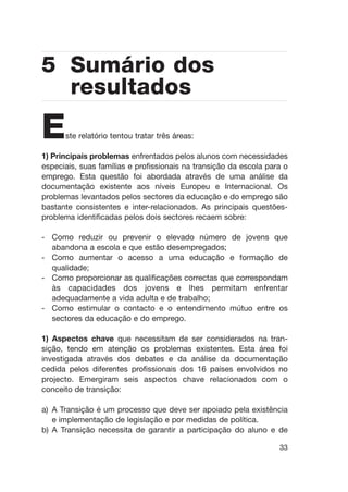 Este relatório tentou tratar três áreas:
1) Principais problemas enfrentados pelos alunos com necessidades
especiais, suas famílias e profissionais na transição da escola para o
emprego. Esta questão foi abordada através de uma análise da
documentação existente aos níveis Europeu e Internacional. Os
problemas levantados pelos sectores da educação e do emprego são
bastante consistentes e inter-relacionados. As principais questões-
problema identificadas pelos dois sectores recaem sobre:
- Como reduzir ou prevenir o elevado número de jovens que
abandona a escola e que estão desempregados;
- Como aumentar o acesso a uma educação e formação de
qualidade;
- Como proporcionar as qualificações correctas que correspondam
às capacidades dos jovens e lhes permitam enfrentar
adequadamente a vida adulta e de trabalho;
- Como estimular o contacto e o entendimento mútuo entre os
sectores da educação e do emprego.
1) Aspectos chave que necessitam de ser considerados na tran-
sição, tendo em atenção os problemas existentes. Esta área foi
investigada através dos debates e da análise da documentação
cedida pelos diferentes profissionais dos 16 países envolvidos no
projecto. Emergiram seis aspectos chave relacionados com o
conceito de transição:
a) A Transição é um processo que deve ser apoiado pela existência
e implementação de legislação e por medidas de política.
b) A Transição necessita de garantir a participação do aluno e de
33
5 Sumário dos
resultados
 