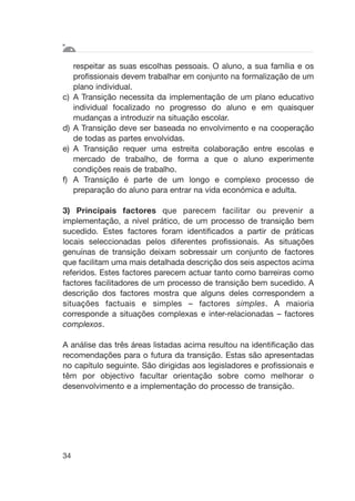 respeitar as suas escolhas pessoais. O aluno, a sua família e os
profissionais devem trabalhar em conjunto na formalização de um
plano individual.
c) A Transição necessita da implementação de um plano educativo
individual focalizado no progresso do aluno e em quaisquer
mudanças a introduzir na situação escolar.
d) A Transição deve ser baseada no envolvimento e na cooperação
de todas as partes envolvidas.
e) A Transição requer uma estreita colaboração entre escolas e
mercado de trabalho, de forma a que o aluno experimente
condições reais de trabalho.
f) A Transição é parte de um longo e complexo processo de
preparação do aluno para entrar na vida económica e adulta.
3) Principais factores que parecem facilitar ou prevenir a
implementação, a nível prático, de um processo de transição bem
sucedido. Estes factores foram identificados a partir de práticas
locais seleccionadas pelos diferentes profissionais. As situações
genuínas de transição deixam sobressair um conjunto de factores
que facilitam uma mais detalhada descrição dos seis aspectos acima
referidos. Estes factores parecem actuar tanto como barreiras como
factores facilitadores de um processo de transição bem sucedido. A
descrição dos factores mostra que alguns deles correspondem a
situações factuais e simples – factores simples. A maioria
corresponde a situações complexas e inter-relacionadas – factores
complexos.
A análise das três áreas listadas acima resultou na identificação das
recomendações para o futura da transição. Estas são apresentadas
no capítulo seguinte. São dirigidas aos legisladores e profissionais e
têm por objectivo facultar orientação sobre como melhorar o
desenvolvimento e a implementação do processo de transição.
34
 