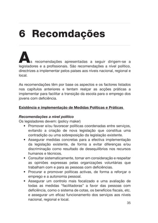 As recomendações apresentadas a seguir dirigem-se a
legisladores e a profissionais. São recomendações a nível político,
directrizes a implementar pelos países aos níveis nacional, regional e
local.
As recomendações têm por base os aspectos e os factores listados
nos capítulos anteriores e tentam realçar as acções práticas a
implementar para facilitar a transição da escola para o emprego dos
jovens com deficiência.
Existência e implementação de Medidas Políticas e Práticas
Recomendações a nível político
Os legisladores devem: (policy maker)
• Promover e/ou favorecer políticas coordenadas entre serviços,
evitando a criação de nova legislação que constitua uma
contradição ou uma sobreposição da legislação existente.
• Assegurar medidas concretas para a efectiva implementação
da legislação existente, de forma a evitar diferenças e/ou
discriminação como resultado de desequilíbrios nos recursos
humanos e técnicos.
• Consultar sistematicamente, tomar em consideração e respeitar
as opiniões expressas pelas organizações voluntárias que
trabalham com e para as pessoas com deficiências.
• Procurar e promover políticas activas, de forma a reforçar o
emprego e a autonomia pessoal.
• Assegurar um controlo mais focalizado e uma avaliação de
todas as medidas “facilitadoras” a favor das pessoas com
deficiência, como o sistema de cotas, os benefícios fiscais, etc.
e assegurar um eficaz funcionamento dos serviços aos níveis
nacional, regional e local.
35
6 Recomdações
 