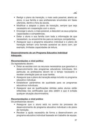 • Redigir o plano de transição, o mais cedo possível, aberto ao
aluno, à sua família e aos profissionais envolvidos em fases
ulteriores, dentro e fora da escola.
• Modificar e adaptar o plano de transição, sempre que seja
necessário em cooperação com o aluno.
• Encorajar o aluno, o mais possível, a descobrir as seus próprias
capacidades e competências.
• Dotar o aluno e sua família com toda a informação de que
necessitam, ou encaminhá-los para os serviços competentes.
• Assegurar que o programa educativo individual e o plano de
transição tenham uma formato acessível ao aluno com, por
exemplo, limitadas capacidades de leitura.
Desenvolvimento de um Programa Educativo Individual
Adequado
Recomendações a nível político
Os legisladores devem:
• Dotar as escolas com os recursos necessários que garantam o
desenvolvimento dos programas educativos individuais. Em
particular, os professores devem ter o tempo necessário e
receber orientação para as suas tarefas.
• Assegurar que o plano de transição esteja incluído no programa
educativo individual.
• Estabelecer parâmetros de qualidade para os programas
educativos individuais.
• Assegurar que as qualificações obtidas pelos alunos estão
reflectidas nos certificados que eles obtêm e que é evitada
qualquer situação discriminatória.
Recomendações a nível prático
Os profissionais devem:
• Assegurar que o aluno está no centro do processo do
desenvolvimento do programa educativo individual e do plano
de transição.
• Receber a ajuda necessária de forma a desenvolverem um
programa educativo individual baseado em trabalho de equipa.
37
 