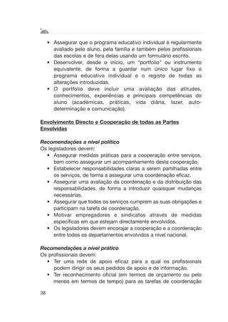 38
• Assegurar que o programa educativo individual é regularmente
avaliado pelo aluno, pela família e também pelos profissionais
das escolas e de fora delas usando um formulário escrito.
• Desenvolver, desde o início, um “portfolio” ou instrumento
equivalente, de forma a guardar num único lugar fixo o
programa educativo individual e o registo de todas as
alterações introduzidas.
• O portfolio deve incluir uma avaliação das atitudes,
conhecimentos, experiências e principais competências do
aluno (académicas, práticas, vida diária, lazer, auto-
determinação e comunicação).
Envolvimento Directo e Cooperação de todas as Partes
Envolvidas
Recomendações a nível político
Os legisladores devem:
• Assegurar medidas práticas para a cooperação entre serviços,
bem como assegurar um acompanhamento desta cooperação.
• Estabelecer responsabilidades claras a serem partilhadas entre
os serviços, de forma a assegurar uma coordenação eficaz.
• Assegurar uma avaliação da coordenação e da distribuição das
responsabilidades, de forma a introduzir quaisquer mudanças
necessárias.
• Assegurar que todos os serviços cumprem as suas obrigações e
participam na tarefa de coordenação.
• Motivar empregadores e sindicatos através de medidas
específicas em que estejam directamente envolvidos.
• Os legisladores devem encorajar a cooperação e a coordenação
entre todos os departamentos envolvidos a nível nacional.
Recomendações a nível prático
Os profissionais devem:
• Ter uma rede de apoio eficaz para a qual os profissionais
podem dirigir os seus pedidos de apoio e de informação.
• Ter reconhecimento oficial (em termos de orçamento ou pelo
menos em termos de tempo) para as tarefas de coordenação
 