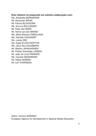Este relatório foi preparado em estreita colaboração com:
Ms. Elisabetta BERNARDINI
Mr. Alexander BÖHM
Mr. Patrice BLOUGORN
Ms. Gunvor BOLLINGMO
Mr. Peter den BOER
Mr. Harrie van den BRAND
Ms. Maria Dolores CEBOLLADA
Ms. Danielle CHOUKART
Ms. Lesley DEE
Ms. Eyglo EYJÓLFSDÓTTIR
Ms. Jorun Buli HOLMBERG
Mr. Markku JAHNUKAINEN
Mr. Preben Siersbaek LARSEN
Mr. João de Lima PINHEIRO
Ms. Claudia NIEDERMAIR
Mr. Håkan NORDIN
Mr. Leif THORSSON
Editor: Victoria SORIANO
European Agency for Development in Special Needs Education
3
 