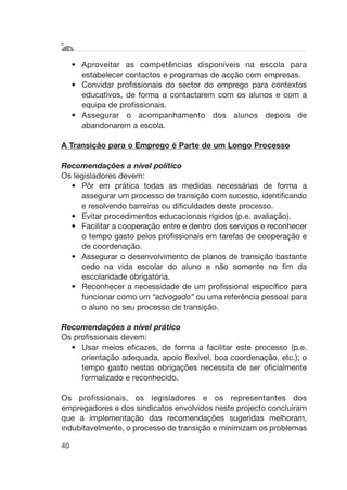 • Aproveitar as competências disponíveis na escola para
estabelecer contactos e programas de acção com empresas.
• Convidar profissionais do sector do emprego para contextos
educativos, de forma a contactarem com os alunos e com a
equipa de profissionais.
• Assegurar o acompanhamento dos alunos depois de
abandonarem a escola.
A Transição para o Emprego é Parte de um Longo Processo
Recomendações a nível político
Os legisladores devem:
• Pôr em prática todas as medidas necessárias de forma a
assegurar um processo de transição com sucesso, identificando
e resolvendo barreiras ou dificuldades deste processo.
• Evitar procedimentos educacionais rígidos (p.e. avaliação).
• Facilitar a cooperação entre e dentro dos serviços e reconhecer
o tempo gasto pelos profissionais em tarefas de cooperação e
de coordenação.
• Assegurar o desenvolvimento de planos de transição bastante
cedo na vida escolar do aluno e não somente no fim da
escolaridade obrigatória.
• Reconhecer a necessidade de um profissional específico para
funcionar como um “advogado” ou uma referência pessoal para
o aluno no seu processo de transição.
Recomendações a nível prático
Os profissionais devem:
• Usar meios eficazes, de forma a facilitar este processo (p.e.
orientação adequada, apoio flexível, boa coordenação, etc.); o
tempo gasto nestas obrigações necessita de ser oficialmente
formalizado e reconhecido.
Os profissionais, os legisladores e os representantes dos
empregadores e dos sindicatos envolvidos neste projecto concluíram
que a implementação das recomendações sugeridas melhoram,
indubitavelmente, o processo de transição e minimizam os problemas
40
 