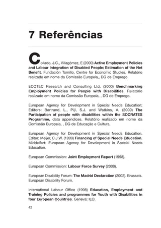 42
Collado, J.C., Villagómez, E (2000) Active Employment Policies
and Labour Integration of Disabled People: Estimation of the Net
Benefit. Fundación Tomillo, Centre for Economic Studies. Relatório
realizado em nome da Comissão Europeia,, DG de Emprego.
ECOTEC Research and Consulting Ltd. (2000) Benchmarking
Employment Policies for People with Disabilities. Relatório
realizado em nome da Comissão Europeia, , DG de Emprego.
European Agency for Development in Special Needs Education;
Editors: Bertrand, L., Pijl, S.J. and Watkins, A. (2000) The
Participation of people with disabilities within the SOCRATES
Programme, data appendices. Relatório realizado em nome da
Comissão Europeia, , DG de Educação e Cultura.
European Agency for Development in Special Needs Education.
Editor: Meijer, C.J.W. (1999) Financing of Special Needs Education.
Middelfart: European Agency for Development in Special Needs
Education.
European Commission: Joint Employment Report (1998).
European Commission: Labour Force Survey (2000).
European Disability Forum: The Madrid Declaration (2002). Brussels.
European Disability Forum.
International Labour Office (1998) Education, Employment and
Training Policies and programmes for Youth with Disabilities in
four European Countries. Geneva: ILO.
7 Referências
 