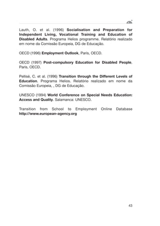 Lauth, O. et al. (1996) Socialisation and Preparation for
Independent Living, Vocational Training and Education of
Disabled Adults. Programa Helios programme. Relatório realizado
em nome da Comissão Europeia, DG de Educação.
OECD (1996) Employment Outlook, Paris, OECD.
OECD (1997) Post-compulsory Education for Disabled People,
Paris, OECD.
Pellisé, C. et al. (1996) Transition through the Different Levels of
Education. Programa Helios. Relatório realizado em nome da
Comissão Europeia, , DG de Educação.
UNESCO (1994) World Conference on Special Needs Education:
Access and Quality. Salamanca: UNESCO.
Transition from School to Employment Online Database
http://www.european-agency.org
43
 