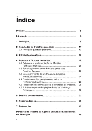 Prefacio ....................................................................................... 5
Introduçäo................................................................................... 6
1 Transiçäo ................................................................................ 9
2 Resultados de trabalhos anteriores .................................... 11
2.1 Principais questões-problema .......................................... 13
3 O trabalho da agência........................................................... 16
4 Aspectos e factores relevantes............................................ 19
4.1 Existência e Implementação de Medidas
Políticas e Práticas............................................................ 20
4.2 Participação do Aluno e Respeito pelas suas
Escolhas Pessoais ............................................................ 22
4.3 Desenvolvimento de um Programa Educativo
Individual Adequado ......................................................... 24
4.4 Envolvimento Cooperação entre todos os
Profissionais Envolvidos ................................................... 26
4.5 Relacionamento entre a Escola e o Mercado de Trabalho . 28
4.6 A Transição para o Emprego é Parte de um Longo
Processo ........................................................................... 30
5 Sumário dos resultados........................................................ 33
6 Recomendações.................................................................... 35
7 Referências ............................................................................ 42
Parceiros de Trabalho da Agência Europeia e Especialistas
em Transição .............................................................................. 44
4
Índice
 