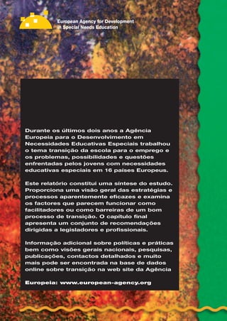 Transição da Escola
para o Emprego
Principais problemas, questões e opções enfrentadas pelos
alunos com necessidades educativas especiais em 16 países
Europeus
Durante os últimos dois anos a Agência
Europeia para o Desenvolvimento em
Necessidades Educativas Especiais trabalhou
o tema transição da escola para o emprego e
os problemas, possibilidades e questões
enfrentadas pelos jovens com necessidades
educativas especiais em 16 países Europeus.
Este relatório constitui uma síntese do estudo.
Proporciona uma visão geral das estratégias e
processos aparentemente eficazes e examina
os factores que parecem funcionar como
facilitadores ou como barreiras de um bom
processo de transição. O capítulo final
apresenta um conjunto de recomendações
dirigidas a legisladores e profissionais.
Informação adicional sobre políticas e práticas
bem como visões gerais nacionais, pesquisas,
publicações, contactos detalhados e muito
mais pode ser encontrada na base de dados
online sobre transição na web site da Agência
Europeia: www.european-agency.org
 