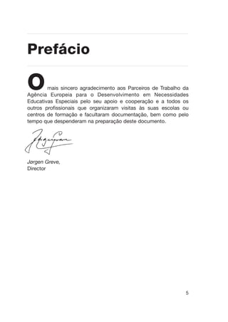 5
Omais sincero agradecimento aos Parceiros de Trabalho da
Agência Europeia para o Desenvolvimento em Necessidades
Educativas Especiais pelo seu apoio e cooperação e a todos os
outros profissionais que organizaram visitas às suas escolas ou
centros de formação e facultaram documentação, bem como pelo
tempo que despenderam na preparação deste documento.
Jørgen Greve,
Director
Prefácio
 