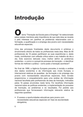 6
Otema “Transição da Escola para o Emprego” foi seleccionado
pelos países membros pela importância de que esta área se reveste
e pelo interesse em partilhar os problemas relacionados com a
formação, a qualificação e o emprego dos jovens com necessidades
educativas especiais.
Uma das principais finalidades deste documento é enfatizar o
envolvimento directo de todos os profissionais nesta área. Mais de 60
profissionais de 16 países partilharam as suas experiências e, deste
modo, contribuíram com reflexão crítica sobre o seu trabalho do dia a
dia. Este exercício delicado visou melhor definir os problemas
existentes – o como e o porquê do processo de transição – e identificar
formas de melhorar a prática – como pode a transição acontecer?
No final de 1999, a Agência Europeia procedeu à revisão e análise
dos dados existentes e da informação aos níveis Europeu e
Internacional relativas às questões da formação e do emprego dos
jovens com necessidades educativas especiais. Esta revisão
proporcionou o enquadramento para uma análise da informação
nacional facultada pelo profissionais da área da transição, indicados
pelos 16 países envolvidos neste tema. Foi recolhida informação
nacional sobre as políticas existentes, a implementação do processo
de transição, os problemas e os resultados. Foi pedido aos
profissionais que fornecessem informação relevante relativa às
seguintes questões:
• O acesso a oportunidades educativas para jovens com
necessidades educativas especiais em fase de escolaridade
obrigatória;
Introdução
 