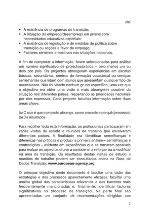 • A existência de programas de transição;
• A situação do emprego/desemprego em jovens com
necessidades educativas especiais;
• A existência de legislação e de medidas de política sobre
transição ou acções a favor do emprego;
• Factores sensíveis e positivos nas situações nacionais.
A fim de completar a informação, foram seleccionados para análise
um número significativo de projectos/prática – pelo menos um ou
dois por país. Os projectos abrangeram experiências em escolas
básicas, secundárias, centros de formação vocacional ou serviços
semelhantes que lidam com alunos que apresentam qualquer tipo de
necessidade. Não foi visado nenhum grupo específico, uma vez que
o objectivo era obter uma visão o mais abrangente possível da
situação nos diferentes países, respeitando as prioridades nacionais
por eles expressas. Cada projecto facultou informação sobre duas
áreas chave.
(a) O que é que o projecto abrange, como procede e porquê (processo);
(b) Os resultados.
Para recolher toda esta informação, os profissionais participaram em
várias visitas de estudo e reuniões de trabalho que envolveram
diferentes países. A finalidade era identificar semelhanças e
diferenças nas práticas e produzir a primeira análise – semelhanças e
contradições – evidente em experiências que as tornaram possíveis
para realçar os aspectos chave a considerar, a reforçar ou a modificar
na área da transição. Os resultados destas visitas de estudo e
reuniões de trabalho podem ser consultados online na Base de
Dados Transição: www.european-agency.org
O principal objectivo deste documento é facultar uma visão das
estratégias e dos processos aparentemente eficazes, facultar uma
análise global das características relevantes e das barreiras mais
frequentemente mencionadas e, finalmente, identificar factores
significativos no processo de transição. Na parte final são
apresentadas um conjunto de recomendações dirigidas aos
7
 