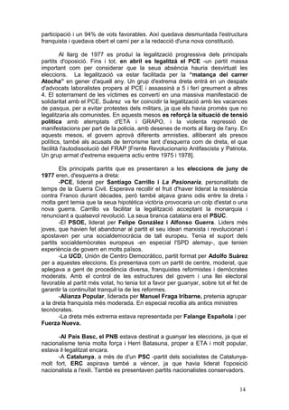 participació i un 94% de vots favorables. Així quedava desmuntada l'estructura
franquista i quedava obert el camí per a la redacció d'una nova constitució.
Al llarg de 1977 es produí la legalització progressiva dels principals
partits d'oposició. Fins i tot, en abril es legalitzà el PCE -un partit massa
important com per considerar que la seua absència hauria desvirtuat les
eleccions. La legalització va estar facilitada per la “matança del carrer
Atocha” en gener d'aquell any. Un grup d'extrema dreta entrà en un despatx
d'advocats laboralistes propers al PCE i assassinà a 5 i ferí greument a altres
4. El soterrament de les víctimes es convertí en una massiva manifestació de
solidaritat amb el PCE. Suárez va fer coincidir la legalització amb les vacances
de pasqua, per a evitar protestes dels militars, ja que els havia promès que no
legalitzaria als comunistes. En aquests mesos es reforçà la situació de tensió
política amb atemptats d'ETA i GRAPO, i la violenta repressió de
manifestacions per part de la policia, amb desenes de morts al llarg de l'any. En
aquests mesos, el govern aprovà diferents amnisties, alliberant als presos
polítics, també als acusats de terrorisme tant d'esquerra com de dreta, el que
facilità l'autodissolució del FRAP [Frente Revolucionario Antifascista y Patriota.
Un grup armat d'extrema esquerra actiu entre 1975 i 1978].
Els principals partits que es presentaren a les eleccions de juny de
1977 eren, d'esquerra a dreta:
-PCE, liderat per Santiago Carrillo i La Pasionaria, personalitats de
temps de la Guerra Civil. Esperava recollir el fruit d'haver liderat la resistència
contra Franco durant dècades, però també alçava grans odis entre la dreta i
molta gent temia que la seua hipotètica victòria provocaria un colp d'estat o una
nova guerra. Carrillo va facilitar la legalització acceptant la monarquia i
renunciant a qualsevol revolució. La seua branca catalana era el PSUC.
-El PSOE, liderat per Felipe González i Alfonso Guerra. Liders més
joves, que havien fet abandonar al partit el seu ideari marxista i revolucionari i
apostaven per una socialdemocràcia de tall europeu. Tenia el suport dels
partits socialdemòcrates europeus -en especial l'SPD alemay-, que tenien
experiència de govern en molts països.
-La UCD, Unión de Centro Democrático, partit format per Adolfo Suárez
per a aquestes eleccions. Es presentava com un partit de centre, moderat, que
aplegava a gent de procedència diversa, franquistes reformistes i demòcrates
moderats. Amb el control de les estructures del govern i una llei electoral
favorable al partit més votat, ho tenia tot a favor per guanyar, sobre tot el fet de
garantir la continuïtat tranquil·la de les reformes.
-Alianza Popular, liderada per Manuel Fraga Iribarne, pretenia agrupar
a la dreta franquista més moderada. En especial recollia als antics ministres
tecnòcrates.
-La dreta més extrema estava representada per Falange Española i per
Fuerza Nueva.
-Al País Basc, el PNB estava destinat a guanyar les eleccions, ja que el
nacionalisme tenia molta força i Herri Batasuna, proper a ETA i molt popular,
estava il·legalitzat encara.
-A Catalunya, a més de d'un PSC -partit dels socialistes de Catalunya-
molt fort, ERC aspirava també a vèncer, ja que havia liderat l'oposició
nacionalista a l'exili. També es presentaven partits nacionalistes conservadors.
14
 