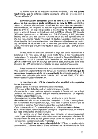 Va quedar fora de les eleccions l'extrema esquerra, i tots els partits
republicans, que no estaven encara legalitzats -ERC es presentà com a
“Esquerra Catalana”.
c) Primer govern democràtic (juny de 1977-març de 1979). UCD va
vèncer en les eleccions a corts constituents de juny de 1977, aprofitant al
màxim un sistema electoral que perjudicava les províncies més poblades i
industrialitzades, on l'esquerra va resultar majoritària -districtes provincials,
sistema d'Hont- i en especial perjudica a les minories no nacionalistes, que
tenen el vot molt dispers per tot el país. Així, la UCD va obtindre 165 diputats
(47% dels diputats) amb un 34% dels vots. El PSOE obtingué 118 (33% dels
escons) amb un 29% dels vots i el PCE sols 20 (un 6% dels diputats) amb un
9% dels vots. Alianza Popular n'obtingué 16 diputats. La resta es repartia entre
altres 6 partits. L'extrema dreta estava repartida entre mitja dotzena de partits,
cap dels quals va traure més d'un 1% dels vots. [El sistema electoral, encara
vigent, implicava que a UCD cada diputat li costà 38.000 vots, i al PCE quasi
90.000]
Els resultat de les eleccions demostrà la força dels partits nacionalistes a
Catalunya i el País Basc, el que donà molta força a les reivindicacions
nacionalistes. En setembre de 1977 Suárez restaurà la Generalitat Catalana, i
la presidència l'ocupà el president de la Generalitat en l'exili, el membre d'ERC
Josep Tarradelles. Tant a Catalunya com al País Basc, els diputats triats a les
eleccions de 1977, començaren a redactar els seus estatuts d'autonomia.
El resultat electoral demostrà la implantació de l'esquerra (entre PSOE i
PCE superaven àmpliament els vots d'UCD), de manera que Suárez hagué de
consensuar la redacció de la nova constitució. La redacció recaigué en 7
ponents triats pels principals partits: 3 de la UCD i un del PSOE, PCE, AP i
minoria catalana (posteriorment CiU).
La constitució de 1978 és el resultat d'un equilibri entre aquestes
forces. Reconeixia:
-Espanya com a monarquia parlamentària i democràtica.
-El Rei com a Cap de l'estat, amb un poder merament simbòlic.
-Separació de poders, amb un legislatiu (congrés i Senat) triat per sufragi
universal, un executiu (govern) triat per majoria parlamentària i un legislatiu
format per jutges independents.
-Reconeixement ampli de llibertats i drets i abolició de la pena de mort
-Reconeixement de futures autonomies i llengües cooficials, s'assenyalaven
tres nacionalitats històriques:Catalunya, País Basc i Galícia. Encara que es
reconeixia el paper de l'exercit com a garant de la unitat de l'Estat.
-Estat no confessional. Encara que el govern acordà un nou concordat en
1978, encara vigent, que atorga grans privilegis a l'església catòlica, de manera
que xoca en la pràctica amb la constitució.
En general és un text ambigu, que permetia un desenvolupament
posterior per mitjà de lleis que podien orientar-se més a l'esquerra o la dreta. El
reconeixement de drets és molt genèric i molt sovint no s'aplica en la pràctica
-per exemple, es reconeix el dret a l'habitatge.
La constitució va ser aprovada en juliol de 1978 per un ampla majoria
parlamentària -, 258 vots a favor, 2 vots en contra i les 14 abstencions del PNB
15
 
