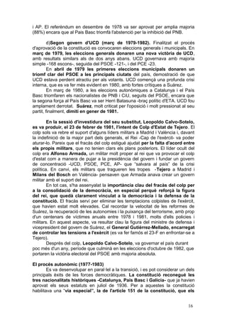 i AP. El referèndum en desembre de 1978 va ser aprovat per amplia majoria
(88%) encara que al Pais Basc triomfà l'abstenció per la inhibició del PNB.
d)Segon govern d'UCD (març de 1979-1982). Finalitzat el procés
d'aprovació de la constitució es convocaren eleccions generals i municipals. En
març de 1979, les eleccions generals donaren una nova victòria de UCD,
amb resultats similars als de dos anys abans. UCD governava amb majoria
simple -168 escons-, seguida del PSOE -121-, i del PCE -23.
En abril de 1979 les primeres eleccions municipals donaren un
triomf clar del PSOE a les principals ciutats del país, demostració de que
UCD estava perdent atractiu per als votants. UCD començà una profunda crisi
interna, que es va fer més evident en 1980, amb fortes crítiques a Suárez.
En març de 1980, a les eleccions autonòmiques a Catalunya i el País
Basc triomfaren els nacionalistes de PNB i CiU, seguits del PSOE, encara que
la segona força al País Basc va ser Herri Batasuna -braç polític d'ETA. UCD fou
amplament derrotat. Suárez, molt criticat per l'oposició i molt pressionat al seu
partit, finalment, dimití en gener de 1981.
En la sessió d'investidura del seu substitut, Leopoldo Calvo-Sotelo,
es va produir, el 23 de febrer de 1981, l'intent de Colp d'Estat de Tejero. El
colp sols va rebre el suport d'alguns líders militars a Madrid i València i, davant
la indefinició de la major part dels generals, el Rei -Cap de l'exèrcit- va poder
aturar-lo. Pareix que el fracàs del colp estigué ajudat per la falta d'acord entre
els propis militars, que no tenien clars els plans posteriors. El líder ocult del
colp era Alfonso Armada, un militar molt proper al rei que va provocar el colp
d'estat com a manera de pujar a la presidència del govern i fundar un govern
de concentració -UCD, PSOE, PCE, AP- que “salvara al país” de la crisi
política. En canvi, els militars que tragueren les tropes -Tejero a Madrid i
Milans del Bosch en València- pensaven que Armada anava crear un govern
militar amb el suport del rei.
En tot cas, s'ha assenyalat la importància clau del fracàs del colp per
a la consolidació de la democràcia, en especial perquè reforçà la figura
del rei, que quedà clarament vinculat a la democràcia i la defensa de la
constitució. El fracàs serví per eliminar les temptacions colpistes de l'exèrcit,
que havien estat molt elevades. Cal recordar la velocitat de les reformes de
Suárez, la recuperació de les autonomies i la puixança del terrorisme, amb prop
d'un centenars de víctimes anuals entre 1978 i 1981, molts d'ells policies i
militars. En aquest aspecte, va resultar clau la figura del ministre de defensa i
vicepresident del govern de Suárez, el General Gutiérrez-Mellado, encarregat
de controlar les tensions a l'exèrcit (es va fer famós el 23-F en enfrontar-se a
Tejero).
Després del colp, Leopoldo Calvo-Sotelo, va governar el país durant
poc més d'un any, període que culminà en les eleccions d'octubre de 1982, que
portaren la victòria electoral del PSOE amb majoria absoluta.
El procés autonòmic (1977-1983)
Es va desenvolupar en paral·lel a la transició, i es pot considerar un dels
principals èxits de les forces democràtiques. La constitució reconegué les
tres nacionalitats històriques -Catalunya, País Basc i Galícia- que ja havien
aprovat els seus estatuts en juliol de 1936. Per a aquestes la constitució
habilitava una “via especial”, la de l'article 151 de la constitució, que els
16
 