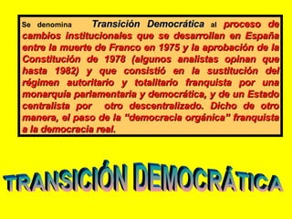 Se denomina  Transición Democrática  al  proceso de cambios institucionales que se desarrollan en España entre la muerte d...