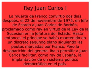 Rey Juan Carlos I La muerte de Franco convirtió dos días después, el 22 de noviembre de 1975, en Jefe de Estado a Juan Carlos de Borbón, proclamado como rey en virtud de la Ley de la Sucesión en la Jefatura del Estado. Hasta entonces el príncipe se había mantenido en un discreto segundo plano siguiendo las pautas marcadas por Franco. Pero la desaparición del general iba a permitir a Juan Carlos facilitar, como rey de España, la implantación de un sistema político democrático en el país. 
