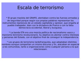 Escala de terrorismo * El grupo maoísta del GRAPO, atentaban contra las fuerzas armadas y de seguridad porque según sus propias palabras representan los instrumentos represivos de un estado capitalista y opresor, que engaña al pueblo trabajador, bien con la dictadura de Franco o con la falsa democracia occidental, liberal y burguesa. * La banda ETA era una mezcla política de nacionalismo vasco y marxismo leninismo revolucionario. Su objetivo es atentar contra intereses y personas del Estado, con el objetivo final de conseguir la independencia. * Los grupos de terrorismo tardofranquista, que adoptaban distintos nombres aunque compartían un mismo discurso y fin, atacaban en especial a los comunistas, tanto a organizaciones como cualquier persona a la que relacionasen. 