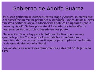 Gobierno de Adolfo Suárez Del nuevo gobierno se autoexcluyeron Fraga y Areilza, mientras que la representación militar permaneció invariable. Varios de los nuevos ministros pertenecían ya a asociaciones políticas amparadas por la nueva ley. Adolfo Suárez presentó el 6 de julio por televisión un programa político muy claro basado en dos punto: 