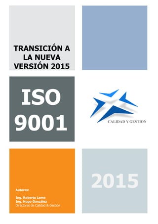 Calidad & Gestión | TRANSICIÓN A LA NUEVA VERSIÓN ISO 9001:2015 | Rev. 2 | Pág. 1 de 9
http://www.calidad-gestion.com.ar | A. M. de Justo 1150 - Piso 3 - Of. A306 | Puerto Madero | Buenos Aires | (+54 11) 5278-5911
ISO
9001
TRANSICIÓN A
LA NUEVA
VERSIÓN 2015
2015Autores:
Ing. Roberto Lemo
Ing. Hugo González
Directores de Calidad & Gestión
 