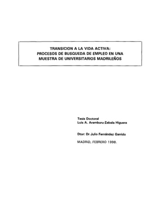 Tesis Doctoral
Luis A. Aramburu-Zabala Higuera
Dtor: Dr Julio Fernández Garrido
TRANSICION A LA VIDA ACTIVA:
PROCESOS DE BUSQUEDA DE EMPLEO EN UNA
MUESTRA DE UNIVERSITARIOS MADRILEÑOS
MADRID, FEBRERO 1998.
 