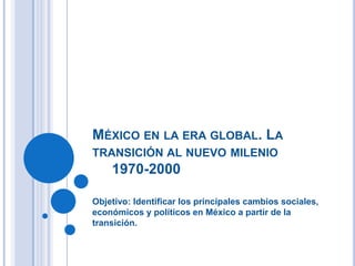 MÉXICO EN LA ERA GLOBAL. LA
TRANSICIÓN AL NUEVO MILENIO
1970-2000
Objetivo: Identificar los principales cambios sociales,
económicos y políticos en México a partir de la
transición.
 