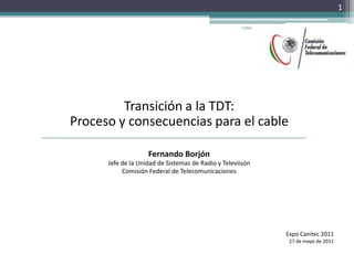 Transición a la TDT: Proceso y consecuencias para el cable Fernando Borjón Jefe de la Unidad de Sistemas de Radio y Televiisón Comisión Federal de Telecomunicaciones Expo Canitec 2011 27 de mayo de 2011 Coftel  1 