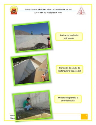 UNIVERSIDAD NACIONAL SAN LUIS GONZAGA DE ICA
FACULTAD DE INGENIERÍA CIVIL
Mecánica de Fluidos II
Transición de Canal
9
Realizando mediadas
adicionales
Transición de salida: de
rectangular a trapezoidal
Midiendo la plantilla o
ancho del canal
 