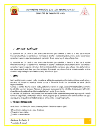 UNIVERSIDAD NACIONAL SAN LUIS GONZAGA DE ICA
FACULTAD DE INGENIERÍA CIVIL
Mecánica de Fluidos II
Transición de Canal
2
1. MARCO TEÓRICO
La transición en un canal es una estructura diseñada para cambiar la forma o el área de la sección
transversal del flujo. En condiciones normales de diseño e instalación prácticamente todos los canales y
canaletas requieren alguna estructura de transición desde los cursos de agua y hacia ellos.
La transición en un canal es una estructura diseñada para cambiar la forma o el área de la sección
transversal del flujo. En condiciones normales de diseño e instalación prácticamente todos los canales y
canaletas requieren alguna estructura de transición desde los cursos de agua y hacia ellos. La función de
una estructura de este tipo es evitar pérdidas de energía excesivas, eliminar ondas cruzadas y otras
turbulencias y dar seguridad a la estructura y al curso del agua.
1. USOS
Las transiciones se emplean en las entradas y salidas de acueductos, sifones invertidos y canalizaciones
cerradas, así como en aquellos puntos donde la forma de la sección transversal del canal cambia
repentinamente.
Cuando se cambia de una sección a otra, se tienen pérdidas de carga, si ese cambio se hace bruscamente
las pérdidas son muy grandes. Algunas de las causas que ocasionan las pérdidas de carga, son: la fricción,
el cambio de dirección, el cambio de velocidad y el cambio de pendiente.
La variación del perfil trae como consecuencia la variación de las velocidades para el agua y por lo tanto la
forma de las paredes, del fondo o ambos. Hinds propone que el perfil calculado de la superficie del agua
sea regular y sin quiebres en todo lo largo de la transición, en su principio y fin.
2. TIPOS DE TRANSICIÓN
De acuerdo a su forma, las transiciones se pueden considerar de tres tipos:
1) Transiciones biplanares o a base de planos
2) Transiciones regladas
3) Transiciones alabeadas
 