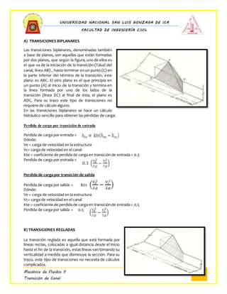 UNIVERSIDAD NACIONAL SAN LUIS GONZAGA DE ICA
FACULTAD DE INGENIERÍA CIVIL
Mecánica de Fluidos II
Transición de Canal
3
A) TRANSICIONES BIPLANARES
Las transiciones biplanares, denominadas también
a base de planos, son aquellas que están formadas
por dos planos, que según la figura, uno de ellos es
el que va de la iniciación de la transición (Talud del
canal, línea AB) , hasta terminar en un punto (C) en
la parte inferior del término de la transición, este
plano es ABC. El otro plano es el que principia en
un punto (A) al inicio de la transición y termina en
la línea formada por uno de los lados de la
transición (línea DC) al final de ésta, el plano es
ADC, Para su trazo este tipo de transiciones no
requiere de cálculo alguno.
En las transiciones biplanares se hace un cálculo
hidráulico sencillo para obtener las pérdidas de carga:
Perdida de carga por transición de entrada
Perdida de carga por entrada =
Dónde:
Ve = carga de velocidad en la estructura
Vc= carga de velocidad en el canal
Kte = coeficiente de perdida de carga en transición de entrada = 0.3
Perdida de carga por entrada =
Perdida de carga por transición de salida
Perdida de carga por salida =
Dónde:
Ve = carga de velocidad en la estructura
Vc= carga de velocidad en el canal
Kte = coeficiente de perdida de carga en transición de entrada = 0.5
Perdida de carga por salida = 0.5
B) TRANSICIONES REGLADAS
La transición reglada es aquella que está formada por
líneas rectas, colocadas a igual distancia desde el inicio
hasta el fin de la transición, estas líneas van tomando su
verticalidad a medida que disminuye la sección. Para su
trazo, este tipo de transiciones no necesita de cálculos
complicados.
 