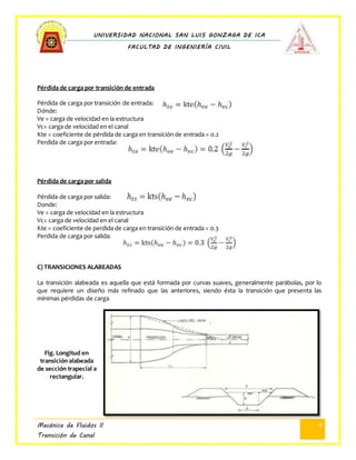 UNIVERSIDAD NACIONAL SAN LUIS GONZAGA DE ICA
FACULTAD DE INGENIERÍA CIVIL
Mecánica de Fluidos II
Transición de Canal
4
Pérdida de carga por transición de entrada
Pérdida de carga por transición de entrada:
Dónde:
Ve = carga de velocidad en la estructura
Vc= carga de velocidad en el canal
Kte = coeficiente de pérdida de carga en transición de entrada = 0.2
Perdida de carga por entrada:
Pérdida de carga por salida
Pérdida de carga por salida:
Donde:
Ve = carga de velocidad en la estructura
Vc= carga de velocidad en el canal
Kte = coeficiente de perdida de carga en transición de entrada = 0.3
Perdida de carga por salida:
C) TRANSICIONES ALABEADAS
La transición alabeada es aquella que está formada por curvas suaves, generalmente parábolas, por lo
que requiere un diseño más refinado que las anteriores, siendo ésta la transición que presenta las
mínimas pérdidas de carga
Fig. Longitud en
transición alabeada
de sección trapecial a
rectangular.
 