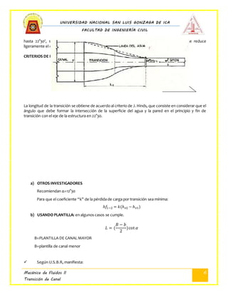 UNIVERSIDAD NACIONAL SAN LUIS GONZAGA DE ICA
FACULTAD DE INGENIERÍA CIVIL
Mecánica de Fluidos II
Transición de Canal
6
hasta 22°30', sin que el cambio de secciones en la transición sea brusco y con el cual se reduce
ligeramente el costo de las mismas.
CRITERIOS DE HINDS: la longitud queda dada por la fórmula
tan 𝛼 =
𝑇−𝑇´
2
𝐿
𝐿 = (
𝑇−𝑇´
2
) cot 𝛼
𝑇−𝑇´
2
La longitud de la transición se obtiene de acuerdo al criterio de J. Hinds, que consiste en considerar que el
ángulo que debe formar la intersección de la superficie del agua y la pared en el principio y fin de
transición con el eje de la estructura en 22°30.
a) OTROS INVESTIGADORES
Recomiendan α=12°30
Para que el coeficiente “k” de la pérdida de carga por transición sea mínima:
ℎ𝑓1−2 = 𝑘(ℎ 𝑣2 − ℎ 𝑣1)
b) USANDO PLANTILLA: en algunos casos se cumple.
𝐿 = (
𝐵 − 𝑏
2
)cot 𝛼
B=PLANTILLA DE CANAL MAYOR
B=plantilla de canal menor
 Según U.S.B.R, manifiesta:
α
 