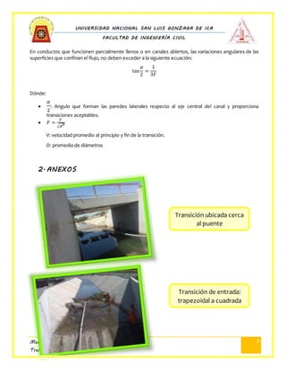 UNIVERSIDAD NACIONAL SAN LUIS GONZAGA DE ICA
FACULTAD DE INGENIERÍA CIVIL
Mecánica de Fluidos II
Transición de Canal
7
En conductos que funcionen parcialmente llenos o en canales abiertos, las variaciones angulares de las
superficies que confinan el flujo, no deben exceder a la siguiente ecuación:
tan
𝛼
2
=
1
3𝐹
Dónde:

𝛼
2
: Angulo que forman las paredes laterales respecto al eje central del canal y proporciona
transiciones aceptables.
 𝐹 =
𝑉
√𝑔 𝐷
V: velocidad promedio al principio y fin de la transición.
D: promedio de diámetros
2. ANEXOS
Transición ubicada cerca
al puente
Transición de entrada:
trapezoidal a cuadrada
 