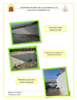 UNIVERSIDAD NACIONAL SAN LUIS GONZAGA DE ICA
FACULTAD DE INGENIERÍA CIVIL
Mecánica de Fluidos II
Transición de Canal
8
Realizando las medidas de la
longitud de transición
Transición de tipo
biplanar o cuña
Midiendo la altura de la
sección rectangular
 