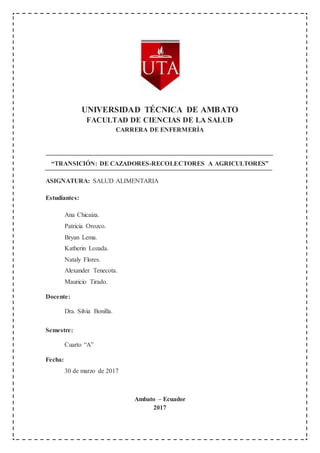 UNIVERSIDAD TÉCNICA DE AMBATO
FACULTAD DE CIENCIAS DE LA SALUD
CARRERA DE ENFERMERÍA
“TRANSICIÓN: DE CAZADORES-RECOLECTORES A AGRICULTORES”
ASIGNATURA: SALUD ALIMENTARIA
Estudiantes:
Ana Chicaiza.
Patricia Orozco.
Bryan Lema.
Katherin Lozada.
Nataly Flores.
Alexander Tenecota.
Mauricio Tirado.
Docente:
Dra. Silvia Bonilla.
Semestre:
Cuarto “A”
Fecha:
30 de marzo de 2017
Ambato – Ecuador
2017
 
