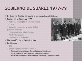 GOBIERNO DE SUÁREZ 1977-79
 D. Juan de Borbón renuncia a sus derechos dinásticos.
 Pactos de la Moncloa 1977
 Patronal no acepta el acuerdo y crea
la CEOE.
 Acuerdo económico y social de los
partidos políticos.
* Frenar el paro y la inflación
* Subir los salarios
* Reactivar la inversión
 Elaboración de la Constitución.
 Problemas:
 ETA
 Proceso preautonómico: 1977-78
 Reconoce Generalitat y a Tarradellas como Presidente.
 Consejo General Vasco y Ramón Rubiales Presidente.
 Entes Pre-autonómicos en el resto del territorio: “café para todos”.
 